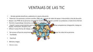 • - Brindar grandes beneficios y adelantos en salud y educación.
• Potenciar a las personas y actores sociales, ONG, etc., a través de redes de apoyo e intercambio y lista de discusión.
• Apoyar a las PYME de las personas empresarias locales para presentar y vender sus productos a través de la Internet.
• Permitir el aprendizaje interactivo y la educación a distancia.
• Impartir nuevos conocimientos para la empleabilidad que requieren muchas competencias (integración, trabajo en
equipo, motivación, disciplina, etc.).
• Ofrecer nuevas formas de trabajo, como tele trabajo.
• Dar acceso al flujo de conocimientos e información para empoderar y mejorar las vidas de las personas.
• Facilidades
• Exactitud.
• Menores riesgos.
• Menores costos.
VENTAJAS DE LAS TIC
 