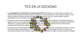 TICS EN LA SOCIEDAD
• Las tecnologías de la información y la comunicación (TIC) refiriéndonos a a la informática y también a los
medios de comunicacion de masas (internet, televisión…) forman parte de la cultura que nos rodea, en casi
todas nuestras actuaciones están presentes y debemos convivir con ellas, ya que amplían nuestras
capacidades fisicas y mentales y las posibilidades de desarrollo social.
• En cuanto a estas nuevas tecnologías últimamente se habla mucho de los efectos en el ámbito educativo y
laboral. Ya que son muy positivos a la hora de innovar en procesos de aprendizaje o de trabajo a través de la
informática y ayudan a desarrollar todo este proceso. Pero no es todo positivo sino que tienen tanto
ventajas como desventajas, además de diversos efectos en la sociedad.
• En cuanto a las ventajas podemos nombrar: beneficios en salud y educación; aprendizaje a distancia ; nuevas
formas de trabajo; comercialización en internet, menos costes o menos riesgos. Pero por otra parte esta
herramienta también tiene impactos negativos como: el aislamiento, el fraude o menores puestos de trabajo
 