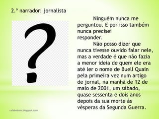rafabebum.blogspot.com
2.º narrador: jornalista
Ninguém nunca me
perguntou. E por isso também
nunca precisei
responder.
Não posso dizer que
nunca tivesse ouvido falar nele,
mas a verdade é que não fazia
a menor ideia de quem ele era
até ler o nome de Buell Quain
pela primeira vez num artigo
de jornal, na manhã de 12 de
maio de 2001, um sábado,
quase sessenta e dois anos
depois da sua morte às
vésperas da Segunda Guerra.
 