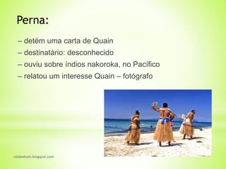 rafabebum.blogspot.com
‒ detém uma carta de Quain
‒ destinatário: desconhecido
‒ ouviu sobre índios nakoroka, no Pacífico
‒ relatou um interesse Quain ‒ fotógrafo
Perna:
 