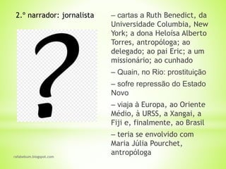 rafabebum.blogspot.com
‒ cartas a Ruth Benedict, da
Universidade Columbia, New
York; a dona Heloísa Alberto
Torres, antropóloga; ao
delegado; ao pai Eric; a um
missionário; ao cunhado
‒ Quain, no Rio: prostituição
‒ sofre repressão do Estado
Novo
‒ viaja à Europa, ao Oriente
Médio, à URSS, a Xangai, a
Fiji e, finalmente, ao Brasil
‒ teria se envolvido com
Maria Júlia Pourchet,
antropóloga
2.º narrador: jornalista
 