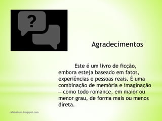 rafabebum.blogspot.com
Agradecimentos
Este é um livro de ficção,
embora esteja baseado em fatos,
experiências e pessoas reais. É uma
combinação de memória e imaginação
‒ como todo romance, em maior ou
menor grau, de forma mais ou menos
direta.
 