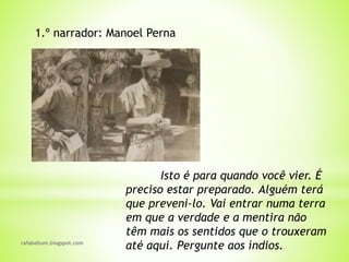 rafabebum.blogspot.com
Isto é para quando você vier. É
preciso estar preparado. Alguém terá
que preveni-lo. Vai entrar numa terra
em que a verdade e a mentira não
têm mais os sentidos que o trouxeram
até aqui. Pergunte aos índios.
1.º narrador: Manoel Perna
 