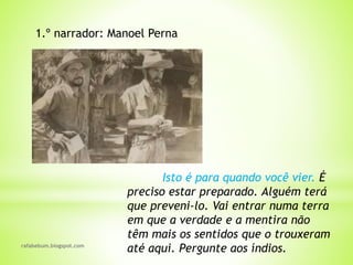 rafabebum.blogspot.com
Isto é para quando você vier. É
preciso estar preparado. Alguém terá
que preveni-lo. Vai entrar numa terra
em que a verdade e a mentira não
têm mais os sentidos que o trouxeram
até aqui. Pergunte aos índios.
1.º narrador: Manoel Perna
 