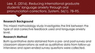Lee, E. (2016). Reducing international graduate
students’ language anxiety through oral
pronunciation corrections. System, 56(1), 78–95.
Research Background
This mixed methodology study investigates the link between the
type of oral corrective feedback used and language anxiety
level.
Research Method
Both quantitative data obtained from a pre- and post-survey and
classroom observations as well as qualitative data from follow-up
interviews and open-ended survey questions were collected.
 