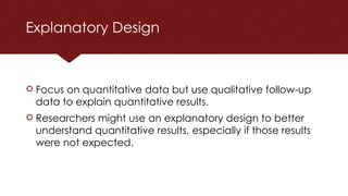 Explanatory Design
 Focus on quantitative data but use qualitative follow-up
data to explain quantitative results.
 Researchers might use an explanatory design to better
understand quantitative results, especially if those results
were not expected.
 