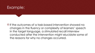 Example:
 If the outcomes of a task-based intervention showed no
changes in the fluency or complexity of learners’ speech
in the target language, a stimulated recall interview
conducted after the intervention might elucidate some of
the reasons for why no changes occurred.
 