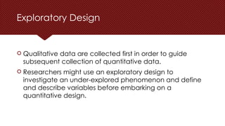 Exploratory Design
 Qualitative data are collected first in order to guide
subsequent collection of quantitative data.
 Researchers might use an exploratory design to
investigate an under-explored phenomenon and define
and describe variables before embarking on a
quantitative design.
 