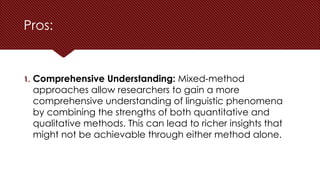 Pros:
1. Comprehensive Understanding: Mixed-method
approaches allow researchers to gain a more
comprehensive understanding of linguistic phenomena
by combining the strengths of both quantitative and
qualitative methods. This can lead to richer insights that
might not be achievable through either method alone.
 