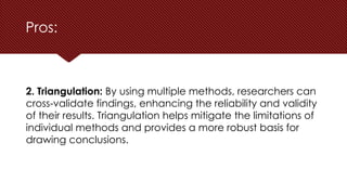 Pros:
2. Triangulation: By using multiple methods, researchers can
cross-validate findings, enhancing the reliability and validity
of their results. Triangulation helps mitigate the limitations of
individual methods and provides a more robust basis for
drawing conclusions.
 