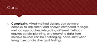 Cons:
1. Complexity: Mixed-method designs can be more
complex to implement and analyze compared to single-
method approaches. Integrating different methods
requires careful planning, and analyzing data from
multiple sources can be challenging, particularly when
trying to reconcile divergent findings.
 