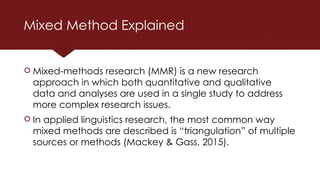 Mixed Method Explained
 Mixed-methods research (MMR) is a new research
approach in which both quantitative and qualitative
data and analyses are used in a single study to address
more complex research issues.
 In applied linguistics research, the most common way
mixed methods are described is “triangulation” of multiple
sources or methods (Mackey & Gass, 2015).
 