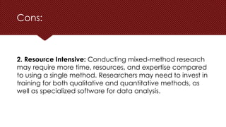 Cons:
2. Resource Intensive: Conducting mixed-method research
may require more time, resources, and expertise compared
to using a single method. Researchers may need to invest in
training for both qualitative and quantitative methods, as
well as specialized software for data analysis.
 