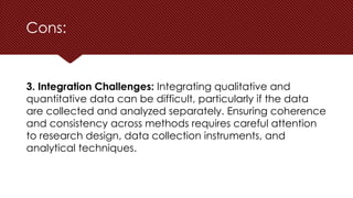 Cons:
3. Integration Challenges: Integrating qualitative and
quantitative data can be difficult, particularly if the data
are collected and analyzed separately. Ensuring coherence
and consistency across methods requires careful attention
to research design, data collection instruments, and
analytical techniques.
 