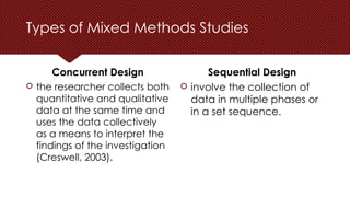 Types of Mixed Methods Studies
Concurrent Design
 the researcher collects both
quantitative and qualitative
data at the same time and
uses the data collectively
as a means to interpret the
findings of the investigation
(Creswell, 2003).
Sequential Design
 involve the collection of
data in multiple phases or
in a set sequence.
 