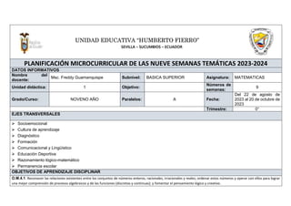 PLANIFICACIÓN MICROCURRICULAR DE LAS NUEVE SEMANAS TEMÁTICAS 2023-2024
DATOS INFORMATIVOS
Nombre del
docente:
Msc. Freddy Guamanquispe Subnivel: BASICA SUPERIOR Asignatura: MATEMATICAS
Unidad didáctica: 1 Objetivo:
Números de
semanas:
9
Grado/Curso: NOVENO AÑO Paralelos: A Fecha:
Del 22 de agosto de
2023 al 20 de octubre de
2023
Trimestre: 0°
EJES TRANSVERSALES
⮚ Socioemocional
⮚ Cultura de aprendizaje
⮚ Diagnóstico
⮚ Formación
⮚ Comunicacional y Lingüístico
⮚ Educación Deportiva
⮚ Razonamiento lógico-matemático
⮚ Permanencia escolar
OBJETIVOS DE APRENDIZAJE DISCIPLINAR
O.M.4.1. Reconocer las relaciones existentes entre los conjuntos de números enteros, racionales, irracionales y reales; ordenar estos números y operar con ellos para lograr
una mejor comprensión de procesos algebraicos y de las funciones (discretas y continuas); y fomentar el pensamiento lógico y creativo.
UNIDAD EDUCATIVA “HUMBERTO FIERRO”
SEVILLA – SUCUMBIOS – ECUADOR
 