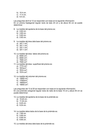 b) 10.4 cm.
c) 11.4 cm.
d) 9.4 cm.
Las preguntas del 8 al 12 se responden con base en la siguiente información:
En un prisma heptagonal regular recto de lado 20 cm y de altura 50 cm se puede
determinar:
8. La medida del apotema de la base del prisma es:
a) 4.82 cm.
b) 3.82 cm.
c) 5.82 cm.
d) 2.82 cm.
9. La medida del área dela base del prisma es:
a) 347.1 cm2.
b) 357.1 cm2.
c) 337.1 cm2.
d) 327.1 cm2.
10. La medida del área latera del prisma es:
a) 6000 cm2.
b) 6500 cm2.
c) 7000 cm2.
d) 7500 cm2.
11. La medida del área superficial del prisma es:
a) 7774 cm2.
b) 7874cm2.
c) 7674 cm2.
d) 7574 cm2.
12. La medida del volumen del prisma es:
a) 15855 cm3.
b) 17855cm3.
c) 16855cm3.
d) 18855 cm3.
Las preguntas del 13 al 20 se responden con base en la siguiente información:
En una pirámide octogonal regular recta de radio de la base 10 cm y altura 50 cm se
puede determinar:
13. La medida del apotema de la base de la pirámide es:
a) 10.24 cm.
b) 11.24 cm.
c) 8.24 cm.
d) 9.24 cm.

14. La medida delos lados de la base de la pirámide es:
a) 7.66 cm.
b) 5.66 cm.
c) 6.66 cm.
d) 8.66 cm.
15. La medida del área dela base de la pirámide es:

 