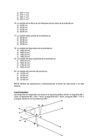 a)
b)
c)
d)

263.11 cm2.
273.11 cm2.
283.11 cm2.
293.11 cm2.

16. La medida de la altura de los triángulos de las caras de la pirámide es:
a) 50.85 cm.
b) 45.85 cm.
c) 55.85 cm.
d) 60.85 cm.
17. La medida delas aristas de la pirámide es:
a) 60.99 cm.
b) 55.99 cm.
c) 50.99 cm.
d) 45.99 cm.
18. La medida del área latera de la pirámide es:
e) 1462.33 cm2.
a) 1662.33 cm2.
b) 1362.33 cm2.
c) 1562.33 cm2.
19. La medida del área superficial de la pirámide es:
f) 1845.44 cm2.
d) 1945.44 cm2.
e) 1745.44 cm2.
f) 1645.44 cm2.
20. La medida del volumen del prisma es:
e) 14155 cm3.
f) 15155 cm3.
g) 16155cm3.
h) 13155 cm3.
NOTA: Realice las operaciones y demostraciones al frente de cada punto o en este
espacio.

CUESTIONARIO:
Las preguntas se responden con base en la siguiente gráfica donde: el segmento BE =
10cm, el segmento BC = GH = 10cm, el segmento DG = 20cm, el ángulo CBE = 110º y
el ángulo central en la circunferencia=80º

G

H

D
E
F
A
B
C

 