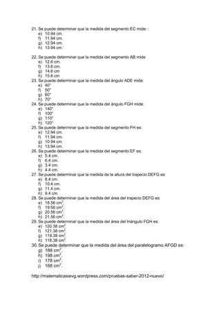 21. Se puede determinar que la medida del segmento EC mide: :
e) 10.94 cm.
f) 11.94 cm.
g) 12.94 cm.
h) 13.94 cm.’
22. Se puede determinar que la medida del segmento AB mide
e) 12.6 cm.
f) 13.6 cm.
g) 14.6 cm
h) 15.6 cm
23. Se puede determinar que la medida del ángulo ADE mide:
e) 40°
f) 50°
g) 60°
h) 70°
24. Se puede determinar que la medida del ángulo FGH mide:
e) 140°
f) 100°
g) 110°
h) 120°
25. Se puede determinar que la medida del segmento FH es:
e) 12.94 cm.
f) 11.94 cm.
g) 10.94 cm.
h) 13.94 cm.
26. Se puede determinar que la medida del segmento EF es:
e) 5.4 cm.
f) 6.4 cm.
g) 3.4 cm.
h) 4.4 cm.
27. Se puede determinar que la medida de la altura del trapecio DEFG es:
e) 8.4 cm.
f) 10.4 cm.
g) 11.4 cm.
h) 9.4 cm.
28. Se puede determinar que la medida del área del trapecio DEFG es:
e) 18.56 cm2.
f) 19.56 cm2.
g) 20.56 cm2.
h) 21.56 cm2.
29. Se puede determinar que la medida del área del triángulo FGH es:
e) 120.38 cm2.
f) 121.38 cm2.
g) 119.38 cm2.
h) 118.38 cm2.

30. Se puede determinar que la medida del área del paralelogramo AFGD es:
g) 188 cm2.
h) 198 cm2.
i) 178 cm2.
j) 168 cm2.
http://matematicasievg.wordpress.com/pruebas-saber-2012-nuevo/

 