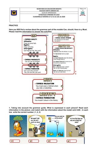 SECRETARIA DE EDUCACION BOGOTA
COLEGIO SANTA LIBRADA IED
Página 1 de
10
GUIA DE APRENDIZAJE
ESTRATEGIA APRENDE EN CASA
CUADERNILLO SEMANA 27 al 31 de Julio de 2020
PRACTICE
Here you Will find a review about the grammar part of the modals Can, should, Have to y Must.
Please read the information to answer the activities.
1. Taking into account the grammar guide, What is expressed in each picture? Read each
information in the picture. and match with the information about the modal verb CAN . In each
box write the correct number ( 1, 2, 3)
 