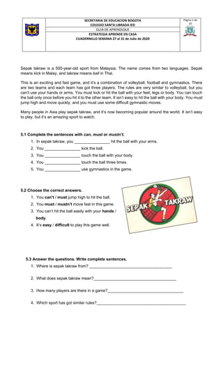 SECRETARIA DE EDUCACION BOGOTA
COLEGIO SANTA LIBRADA IED
Página 1 de
10
GUIA DE APRENDIZAJE
ESTRATEGIA APRENDE EN CASA
CUADERNILLO SEMANA 27 al 31 de Julio de 2020
Sepak takraw is a 500-year-old sport from Malaysia. The name comes from two languages. Sepak
means kick in Malay, and takraw means ball in Thai.
This is an exciting and fast game, and it’s a combination of volleyball, football and gymnastics. There
are two teams and each team has got three players. The rules are very similar to volleyball, but you
can’t use your hands or arms. You must kick or hit the ball with your feet, legs or body. You can touch
the ball only once before you hit it to the other team. It isn’t easy to hit the ball with your body. You must
jump high and move quickly, and you must use some difficult gymnastic moves.
Many people in Asia play sepak takraw, and it’s now becoming popular around the world. It isn’t easy
to play, but it’s an amazing sport to watch.
5.1 Complete the sentences with can, must or mustn’t.
1. In sepak takraw, you ________________ hit the ball with your arms.
2. You ________________ kick the ball.
3. You ________________ touch the ball with your body.
4. You ________________ touch the ball three times.
5. You ________________ use gymnastics in the game.
5.2 Choose the correct answers.
1. You can’t / must jump high to hit the ball.
2. You must / mustn’t move fast in this game.
3. You can’t hit the ball easily with your hands /
body.
4. It’s easy / difficult to play this game well.
5.3 Answer the questions. Write complete sentences.
1. Where is sepak takraw from? _____________________________________
2. What does sepak takraw mean?_____________________________________
3. How many players are there in a game?__________________________________
4. Which sport has got similar rules?________________________________________
 