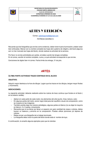 SECRETARIA DE EDUCACION BOGOTA
COLEGIO SANTA LIBRADA IED
Página 1 de
10
GUIA DE APRENDIZAJE
ESTRATEGIA APRENDE EN CASA
CUADERNILLO SEMANA 27 al 31 de Julio de 2020
ARTES Y RELIGIÓN
Correo: patolingaviria8@gmail.com
PATRICIA GAVIRIA H.
Recuerda que las fotografías que envíes como evidencia, deben tener buena iluminación y deben estar
bien enfocadas. Marcar con tu nombre completo las hojas del cuaderno de religión y del bock (algunos
aún no han marcado las hojas del block), donde realices la actividad de la semana.
Por favor no envíes actividades por partes, envialas cuando las tengas completas.
En el correo, escribir el nombre completo, curso y a qué actividad corresponde lo que envías.
Cerciorarse de digitar bien mi correo. Fecha límite de entrega, 31 de julio.
ARTES
ÚLTIMA PARTE ACTIVIDAD TRAZO CONTINUO EN EL BLOCK
OBJETIVO:
Adquirir mayor destreza a la hora de dibujar. Lograr que los trazos en los dibujos, tengan mayor fluidez
y movimiento.
INDICACIONES:
La siguiente actividad, deberás realizarla sobre los rostros de trazo continuo que hiciste en el block (
en la anterior cartilla).
- Aplicar en cada parte de cada rostro, los elementos del arte (punto, línea, textura, color.
- En algunas partes del rostro, poner negro total para dar equilibrio visual a la composición, como
se muestra en las imágenes.
- También podrás dejar de manera estratégica, algunas partes en blanco (no es dejar la mayoría
en blanco, 2 o 3 partes, únicamente.
- Recuerda que no es llenar por llenar un espacio con gran cantidad de cosas o colores, debes
buscar un balance y armonía en la composición. Puedes utilizar plumones y/o lápices de
colores.
- Debes enviar una fotografía de tu trabajo terminado.
- La fotografía debe incluir la parte del block donde está el nombre de tuyo.
A continuación, te enseño algunos ejemplos para que te orientes:
 