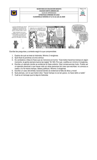 SECRETARIA DE EDUCACION BOGOTA
COLEGIO SANTA LIBRADA IED
Página 1 de
10
GUIA DE APRENDIZAJE
ESTRATEGIA APRENDE EN CASA
CUADERNILLO SEMANA 27 al 31 de Julio de 2020
Escribe las preguntas y contesta según lo que comprendiste:
1. Explica de qué se trata la historieta. Mínimo 3 renglones
2. Qué título le pondrías a la tira cómica
3. Es verdadera o falsa la frase que se menciona en la tira: “Casi todos hacemos trampa en algún
momento, la gente siempre tuerce las reglas” SI- NO- Por qué. Justifica en mínimo 4 renglones.
4. Escribe un ejemplo donde se evidencie la frase anterior. Qué consecuencias hubo. Puede ser
un ejemplo personal o que hayas visto en otras personas (en caso que escribas: no conozco a
nadie o no he hecho trampa, debes justificar). Mínimo 3 renglones
5. Escribe un caso del ámbito nacional donde se evidencie la falta de ética y moral
6. Qué piensas, con lo que Calvin dice: “hacer trampa no es tan grave, no hace daño a nadie”
7. Cuál es el mensaje que te deja la historieta
 