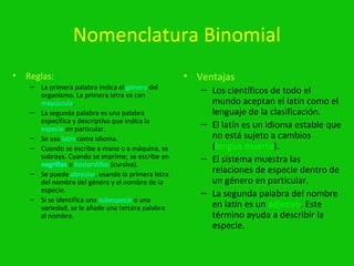 Nomenclatura Binomial
•   Reglas:                                         • Ventajas
     – La primera palabra indica el género del
       organismo. La primera letra va con
                                                       – Los científicos de todo el
       mayúscula.                                        mundo aceptan el latín como el
     – La segunda palabra es una palabra                 lenguaje de la clasificación.
       específica y descriptiva que indica la
       especie en particular.
                                                       – El latín es un idioma estable que
     – Se usa latín como idioma.                         no está sujeto a cambios
     – Cuando se escribe a mano o a máquina, se          (lengua muerta).
       subraya. Cuando se imprime, se escribe en       – El sistema muestra las
       negrillas o bastardillas (cursiva).
     – Se puede abreviar, usando la primera letra        relaciones de especie dentro de
       del nombre del género y el nombre de la           un género en particular.
       especie.                                        – La segunda palabra del nombre
     – Si se identifica una subespecie o una
       variedad, se le añade una tercera palabra         en latín es un adjetivo. Este
       al nombre.                                        término ayuda a describir la
                                                         especie.
 