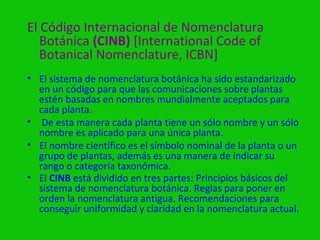 El Código Internacional de Nomenclatura
   Botánica (CINB) [International Code of
   Botanical Nomenclature, ICBN]
• El sistema de nomenclatura botánica ha sido estandarizado
  en un código para que las comunicaciones sobre plantas
  estén basadas en nombres mundialmente aceptados para
  cada planta.
• De esta manera cada planta tiene un sólo nombre y un sólo
  nombre es aplicado para una única planta.
• El nombre científico es el símbolo nominal de la planta o un
  grupo de plantas, además es una manera de indicar su
  rango o categoría taxonómica.
• El CINB está dividido en tres partes: Principios básicos del
  sistema de nomenclatura botánica. Reglas para poner en
  orden la nomenclatura antigua. Recomendaciones para
  conseguir uniformidad y claridad en la nomenclatura actual.
 
