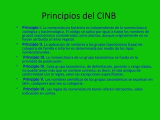 Principios del CINB
• Principio I. La nomenclatura botánica es independiente de la nomenclatura
    zoológica y bacteriológica. El código se aplica por igual a todos los nombres de
    grupos taxonómicos considerados como plantas, aunque originalmente no se
    hayan atribuido al reino vegetal.
•   Principio II. La aplicación de nombres a los grupos taxonómicos (taxa) de
    categoría de familia o inferior es determinada por medio de los tipos
    nomenclaturales.
•    Principio III. La nomenclatura de un grupo taxonómico se funda en la
    prioridad de publicación.
•    Principio IV. Cada grupo taxonómico, de delimitación, posición y rango dados,
    no puede tener más que un nombre correcto, es decir, el más antiguo de
    conformidad con la reglas, salvo las excepciones especificadas.
•    Principio V. Los nombres científicos de los grupos taxonómicos se expresan en
    latín, cualquiera que sea su categoría.
•    Principio VI. Las reglas de nomenclatura tienen efecto retroactivo, salvo
    indicación en contra.
 