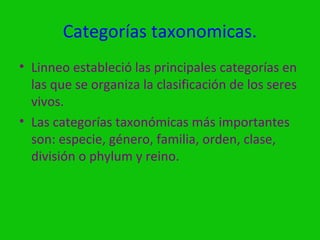 Categorías taxonomicas.
• Linneo estableció las principales categorías en
  las que se organiza la clasificación de los seres
  vivos.
• Las categorías taxonómicas más importantes
  son: especie, género, familia, orden, clase,
  división o phylum y reino.
 