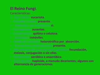 El Reino Fungi.
Características:
• Tipo celular: eucariota.
• Envuelta nuclear: presente.
• Orgánulos con membrana: si.
• Cloroplastos: ausentes.
• Pared celular: quitina o celulosa.
• Movilidad: inmóviles.
• Modo de nutrición: heterotrófica por absorción.
• Asociaciones multicelulares: presente.
• Mecanismos de recombinación genética: fecundación,
  meiosis, conjugación o sin ellas.
• Respiración: aeróbica o anaeróbica.
• Ciclo de vida: haploide, a menudo dicariontes; algunos con
  alternancia de generaciones.
 