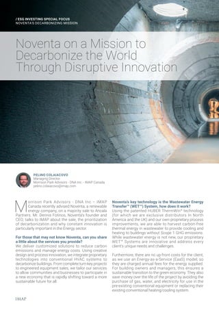 Noventa on a Mission to
Decarbonize the World
Through Disruptive Innovation
/ ESG INVESTING SPECIAL FOCUS
NOVENTA’S DECARBONIZING MISSION
PELINO COLAIACOVO
Managing Director
Morrison Park Advisors - DNA Inc. - IMAP Canada
pelino.colaiacovo@imap.com
M
orrison Park Advisors - DNA Inc.– IMAP
Canada recently advised Noventa, a renewable
energy company, on a majority sale to Ancala
Partners. Mr. Dennis Fotinos, Noventa’s founder and
CEO, talks to IMAP about the sale, the prioritization
of decarbonization and why constant innovation is
particularly important in the Energy sector.
For those that may not know Noventa, can you share
a little about the services you provide?
We deliver customized solutions to reduce carbon
emissions and manage energy costs. Using creative
design and process innovation, we integrate proprietary
technologies into conventional HVAC systems to
decarbonize buildings. From complete turn-key projects
to engineered equipment sales, we tailor our services
to allow communities and businesses to participate in
a new economy that is rapidly shifting toward a more
sustainable future for all.
Noventa’s key technology is the Wastewater Energy
Transfer™ (WET™) System, how does it work?
Using the patented HUBER ThermWin®
technology
(for which we are exclusive distributors In North
America and the UK) and our own proprietary process
improvements, we are able to harvest carbon-free
thermal energy in wastewater to provide cooling and
heating to buildings without Scope 1 GHG emissions.
While wastewater energy is not new, our proprietary
WET™ Systems are innovative and address every
client’s unique needs and challenges.
Furthermore, there are no up-front costs for the client,
as we use an Energy-as-a-Service (EaaS) model, so
they are charged annual fees for the energy supplied.
For building owners and managers, this ensures a
sustainable transition to the green economy. They also
save money over the life of the project by avoiding the
purchase of gas, water, and electricity for use in the
pre-existing conventional equipment or replacing their
existing conventional heating/cooling system.
 