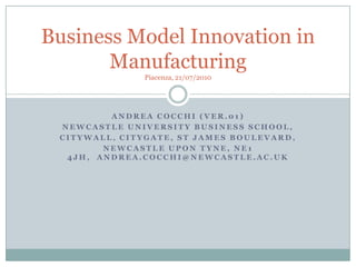 Andrea Cocchi (Ver.01) Newcastle University Business School,  Citywall, Citygate, St James Boulevard,  Newcastle upon Tyne, NE1 4JH,  andrea.cocchi@newcastle.ac.uk Business Model Innovation in ManufacturingPiacenza, 21/07/2010 