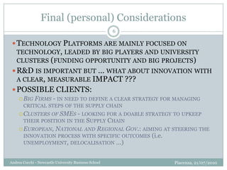 Final (personal) ConsiderationsPiacenza, 21/07/2010Andrea Cocchi - Newcastle University Business School6Technology Platforms are mainly focused on technology, leaded by big players and university clusters (funding opportunity and big projects)R&D is important but … what about innovation with a clear, measurable IMPACT ???POSSIBLE CLIENTS:Big Firms - in need to define a clear strategy for managing critical steps of the supply chainClusters of SMEs - looking for a doable strategy to upkeep their position in the Supply ChainEuropean, National and Regional Gov.: aiming at steering the innovation process with specific outcomes (i.e. unemployment, delocalisation …)