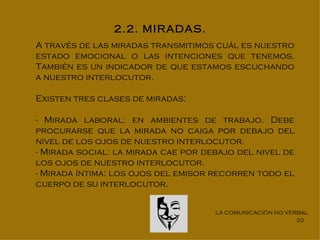 2.2. MIRADAS.
A través de las miradas transmitimos cuál es nuestro
estado emocional o las intenciones que tenemos.
También es un indicador de que estamos escuchando
a nuestro interlocutor.

Existen tres clases de miradas:

- Mirada laboral: en ambientes de trabajo. Debe
procurarse que la mirada no caiga por debajo del
nivel de los ojos de nuestro interlocutor.
- Mirada social: la mirada cae por debajo del nivel de
los ojos de nuestro interlocutor.
- Mirada íntima: los ojos del emisor recorren todo el
cuerpo de su interlocutor.


                                     LA COMUNICACIÓN NO VERBAL
                                                           20
 