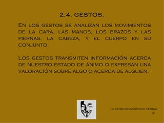 2.4. GESTOS.
En los gestos se analizan los movimientos
de la cara, las manos, los brazos y las
piernas, la cabeza, y el cuerpo en su
conjunto.

Los gestos transmiten información acerca
de nuestro estado de ánimo o expresan una
valoración sobre algo o acerca de alguien.




                             LA COMUNICACIÓN NO VERBAL
                                                   31
 