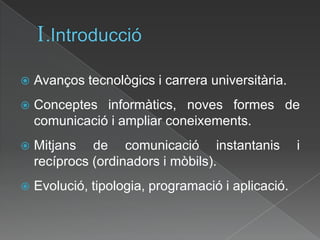 I.IntroduccióAvanços tecnològics i carrera universitària.Conceptes informàtics, noves formes de comunicació i ampliar coneixements.Mitjans de comunicació instantanis i recíprocs (ordinadors i mòbils).Evolució, tipologia, programació i aplicació.