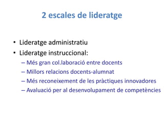 2 escales de lideratge
• Lideratge administratiu
• Lideratge instruccional:
– Més gran col.laboració entre docents
– Millors relacions docents-alumnat
– Més reconeixement de les pràctiques innovadores
– Avaluació per al desenvolupament de competències
 