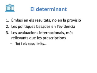 El determinant
1. Èmfasi en els resultats, no en la provisió
2. Les polítiques basades en l’evidència
3. Les avaluacions internacionals, més
rellevants que les prescripcions
– Tot i els seus límits…
 