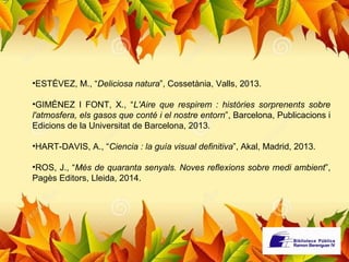 •ESTÉVEZ, M., “Deliciosa natura”, Cossetània, Valls, 2013. 
•GIMÉNEZ I FONT, X., “L'Aire que respirem : històries sorprenents sobre 
l'atmosfera, els gasos que conté i el nostre entorn”, Barcelona, Publicacions i 
Edicions de la Universitat de Barcelona, 2013. 
•HART-DAVIS, A., “Ciencia : la guía visual definitiva”, Akal, Madrid, 2013. 
•ROS, J., “Més de quaranta senyals. Noves reflexions sobre medi ambient”, 
Pagès Editors, Lleida, 2014. 
 