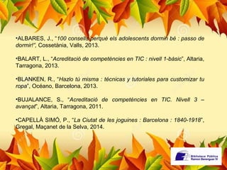 •ALBARES, J., “100 consells perquè els adolescents dormin bé : passo de 
dormir!”, Cossetània, Valls, 2013. 
•BALART, L., “Acreditació de competències en TIC : nivell 1-bàsic”, Altaria, 
Tarragona, 2013. 
•BLANKEN, R., “Hazlo tú misma : técnicas y tutoriales para customizar tu 
ropa”, Océano, Barcelona, 2013. 
•BUJALANCE, S., “Acreditació de competències en TIC. Nivell 3 – 
avançat”, Altaria, Tarragona, 2011. 
•CAPELLÀ SIMÓ, P., “La Ciutat de les joguines : Barcelona : 1840-1918”, 
Gregal, Maçanet de la Selva, 2014. 
 