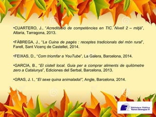 •CUARTERO, J., “Acreditació de competències en TIC. Nivell 2 – mitjà”, 
Altaria, Tarragona, 2013. 
•FÀBREGA, J., “La Cuina de pagès : receptes tradicionals del món rural”, 
Farell, Sant Vicenç de Castellet, 2014. 
•FEIXAS, D., “Com triomfar a YouTube”, La Galera, Barcelona, 2014. 
•GARCIA, B., “El cistell local. Guia per a comprar aliments de quilòmetre 
zero a Catalunya”, Ediciones del Serbal, Barcelona, 2013. 
•GRAS, J. I., “El sexe quina animalada!”, Angle, Barcelona, 2014. 
 