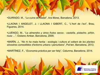 •GUIRADO, M., “La cuina de Nadal”, Ara llibres, Barcelona, 2013. 
•LLAONA I ANGELET, J. i LLAONA I GIBERT, C., “L’hort de l’avi”, Brau, 
Figueres, 2014. 
•LUENGO, M., “La almendra y otros frutos secos : castaña, pistacho, piñón, 
nuez ...”, Océano Ambar, Barcelona, 2009. 
•MARÍN, J., “No hi ha mala herba : ecologia i cultura al voltant de les plantes 
silvestres comestibles d'entorns urbans i periurbans”, Pol·len, Barcelona, 2013. 
•MARTÍNEZ, F., “Economia pràctica per ser feliç”, Columna, Barcelona, 2014. 
 