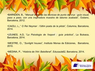 •BARNDEN, B., “Manual de todas las técnicas de punto de cruz : guía visual, 
paso a paso, con una inspiradora muestra de labores acabada”, Océano, 
Barcelona, 2012. 
•CAIOLI, L.,” O Rei Neymar : l'últim poeta de la pilota”, Columna, Barcelona, 
2014. 
•LEUNES, A.D, “La Psicologia de l'esport : guia pràctica”, La Butxaca, 
Barcelona, 2014. 
•MESTRE, O., “Sunlight houses”, Instituto Monsa de Ediciones, Barcelona, 
2010. 
•MEDINA, P., “Història de l’Art: Batxillerat”, Educaula62, Barcelona, 2014. 
 