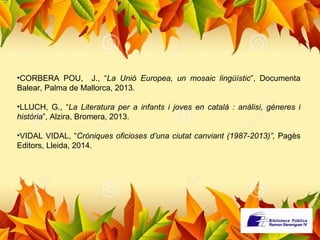 •CORBERA POU, J., “La Unió Europea, un mosaic lingüístic”, Documenta 
Balear, Palma de Mallorca, 2013. 
•LLUCH, G., “La Literatura per a infants i joves en català : anàlisi, gèneres i 
història”, Alzira, Bromera, 2013. 
•VIDAL VIDAL, “Cròniques oficioses d’una ciutat canviant (1987-2013)”, Pagès 
Editors, Lleida, 2014. 
 