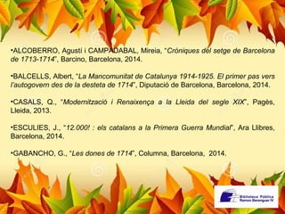 •ALCOBERRO, Agustí i CAMPADABAL, Mireia, “Cròniques del setge de Barcelona 
de 1713-1714”, Barcino, Barcelona, 2014. 
•BALCELLS, Albert, “La Mancomunitat de Catalunya 1914-1925. El primer pas vers 
l’autogovern des de la desteta de 1714”, Diputació de Barcelona, Barcelona, 2014. 
•CASALS, Q., “Modernització i Renaixença a la Lleida del segle XIX”, Pagès, 
Lleida, 2013. 
•ESCULIES, J., “12.000! : els catalans a la Primera Guerra Mundial”, Ara Llibres, 
Barcelona, 2014. 
•GABANCHO, G., “Les dones de 1714”, Columna, Barcelona, 2014. 
 