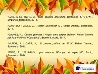 •GARCIA ESPUCHE, A., “Una societat assetjada. Barcelona 1713-1714”, 
Empuries, Barcelona, 2014. 
•GARRIDO I VALLS, J., “Ramon Berenguer IV”, Rafael Dalmau, Barcelona, 
2014. 
•GÁLVEZ, R., “Cosins germans : viatjant amb Empar Moliner i Ferran Torrent 
pel País Valencià i Catalunya”, Bromera, Alzira, 2014. 
•MUÑOZ, A. i CATÀ, J., “25 presos polítics del 1714”, Rafael Dalmau, 
Barcelona, 2011. 
•PONS, A., “1914-2014 : per entendre l'Europa del segle XX”, Pòrtic, 
Barcelona, 2014. 
 
