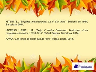 •STEIN, S., “Brigades Internacionals. La fi d’un mite”, Edicions de 1984, 
Barcelona, 2014. 
•TORRAS I RIBÉ, J.M., “Felip V contra Catalunya. Testimonis d'una 
repressió sistemàtica : 1713-1715”, Rafael Dalmau, Barcelona, 2014. 
•VVAA, “Les terres de Lleida des de l’aire”, Pagès, Lleida, 2014. 
 