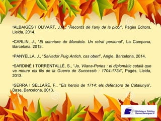 •ALBAIGÈS I OLIVART, J.M., “Records de l’any de la picor”, Pagès Editors, 
Lleida, 2014. 
•CARLIN, J., “El somriure de Mandela. Un retrat personal”, La Campana, 
Barcelona, 2013. 
•PANYELLA, J., “Salvador Puig Antich, cas obert”, Angle, Barcelona, 2014. 
•SARDINÉ I TORRENTALLÉ, S., “Jo, Vilana-Perles : el diplomàtic català que 
va moure els fils de la Guerra de Successió : 1704-1734”, Pagès, Lleida, 
2013. 
•SERRA I SELLARÉ, F., “Els herois de 1714: els defensors de Catalunya”, 
Base, Barcelona, 2013. 
 